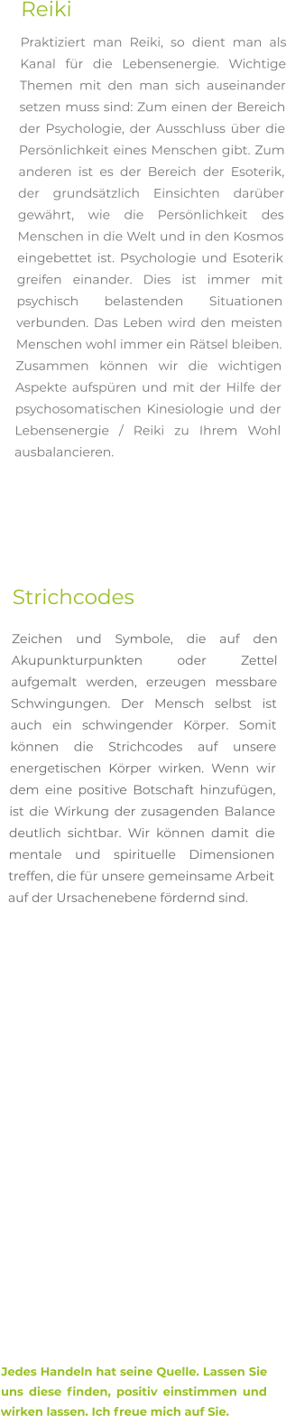 Reiki Praktiziert man Reiki, so dient man als Kanal für die Lebensenergie. Wichtige Themen mit den man sich auseinander setzen muss sind: Zum einen der Bereich der Psychologie, der Ausschluss über die Persönlichkeit eines Menschen gibt. Zum anderen ist es der Bereich der Esoterik, der grundsätzlich Einsichten darüber gewährt, wie die Persönlichkeit des Menschen in die Welt und in den Kosmos eingebettet ist. Psychologie und Esoterik greifen einander. Dies ist immer mit psychisch belastenden Situationen verbunden. Das Leben wird den meisten Menschen wohl immer ein Rätsel bleiben. Zusammen können wir die wichtigen Aspekte aufspüren und mit der Hilfe der psychosomatischen Kinesiologie und der Lebensenergie / Reiki zu Ihrem Wohl ausbalancieren.       Strichcodes Zeichen und Symbole, die auf den Akupunkturpunkten oder Zettel aufgemalt werden, erzeugen messbare Schwingungen. Der Mensch selbst ist auch ein schwingender Körper. Somit können die Strichcodes auf unsere energetischen Körper wirken. Wenn wir dem eine positive Botschaft hinzufügen, ist die Wirkung der zusagenden Balance deutlich sichtbar. Wir können damit die mentale und spirituelle Dimensionen treffen, die für unsere gemeinsame Arbeit auf der Ursachenebene fördernd sind.                      Jedes Handeln hat seine Quelle. Lassen Sie uns diese finden, positiv einstimmen und wirken lassen. Ich freue mich auf Sie.